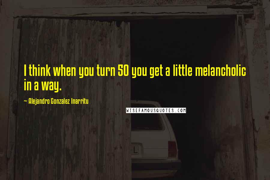 Alejandro Gonzalez Inarritu Quotes: I think when you turn 50 you get a little melancholic in a way.