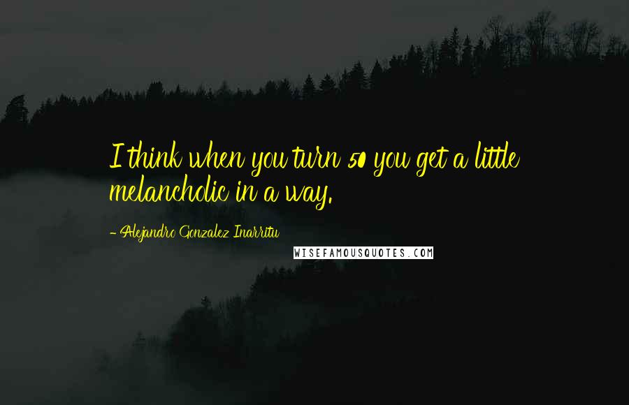 Alejandro Gonzalez Inarritu Quotes: I think when you turn 50 you get a little melancholic in a way.