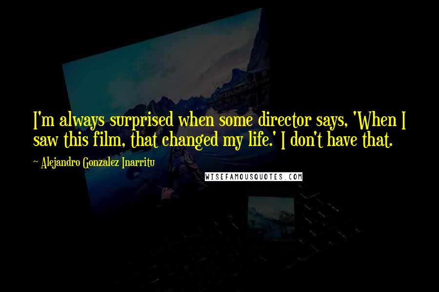 Alejandro Gonzalez Inarritu Quotes: I'm always surprised when some director says, 'When I saw this film, that changed my life.' I don't have that.