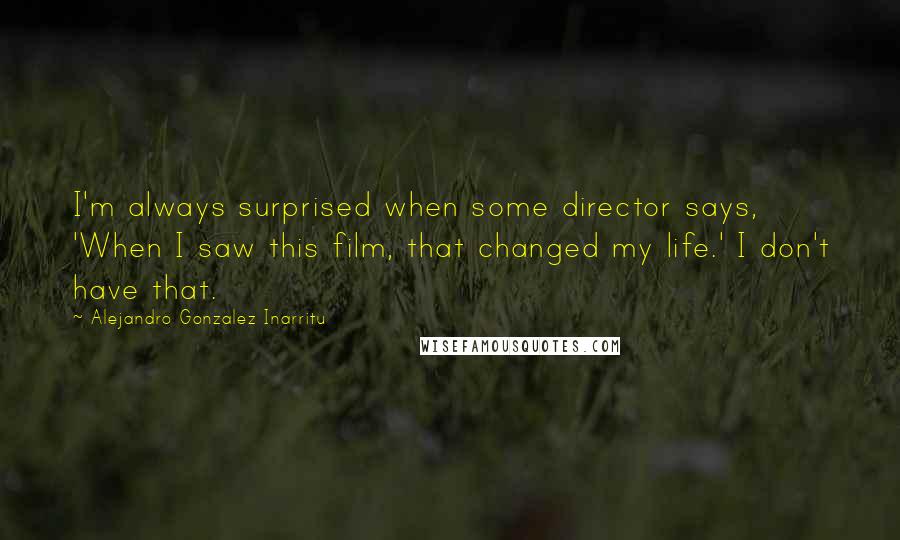 Alejandro Gonzalez Inarritu Quotes: I'm always surprised when some director says, 'When I saw this film, that changed my life.' I don't have that.