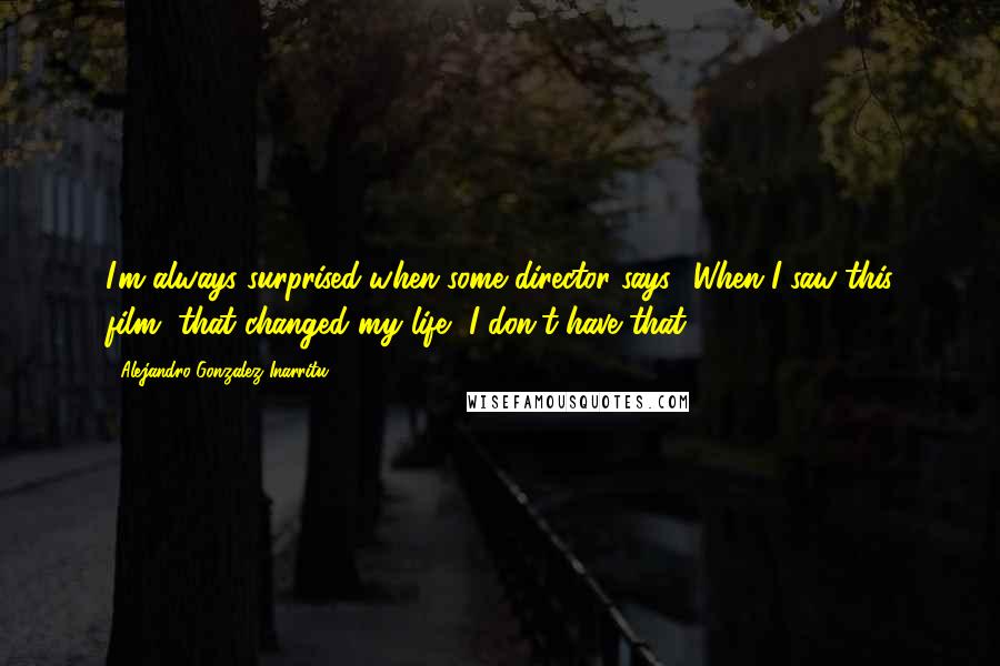 Alejandro Gonzalez Inarritu Quotes: I'm always surprised when some director says, 'When I saw this film, that changed my life.' I don't have that.