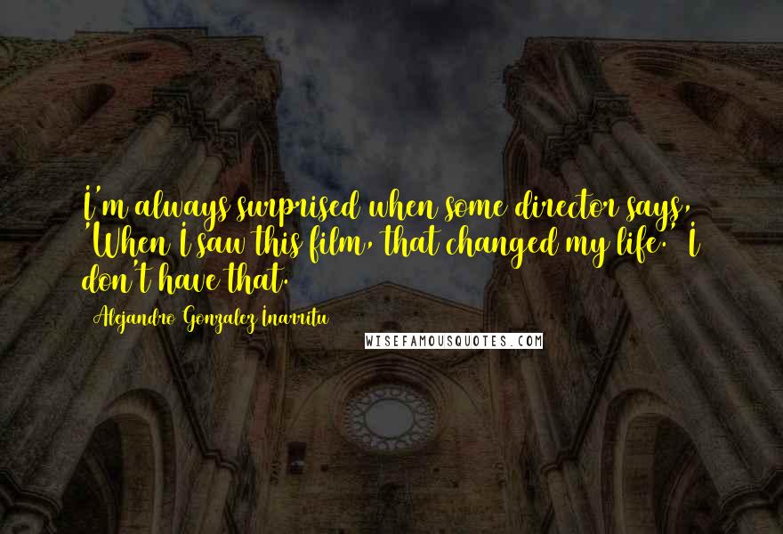 Alejandro Gonzalez Inarritu Quotes: I'm always surprised when some director says, 'When I saw this film, that changed my life.' I don't have that.