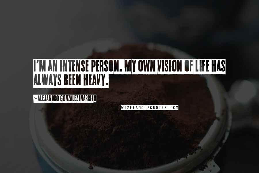 Alejandro Gonzalez Inarritu Quotes: I'm an intense person. My own vision of life has always been heavy.