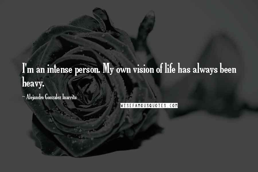 Alejandro Gonzalez Inarritu Quotes: I'm an intense person. My own vision of life has always been heavy.