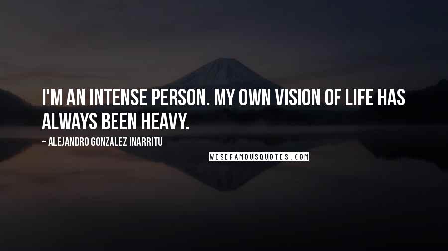 Alejandro Gonzalez Inarritu Quotes: I'm an intense person. My own vision of life has always been heavy.