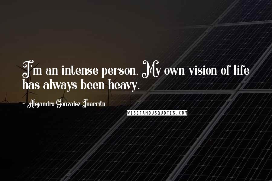 Alejandro Gonzalez Inarritu Quotes: I'm an intense person. My own vision of life has always been heavy.