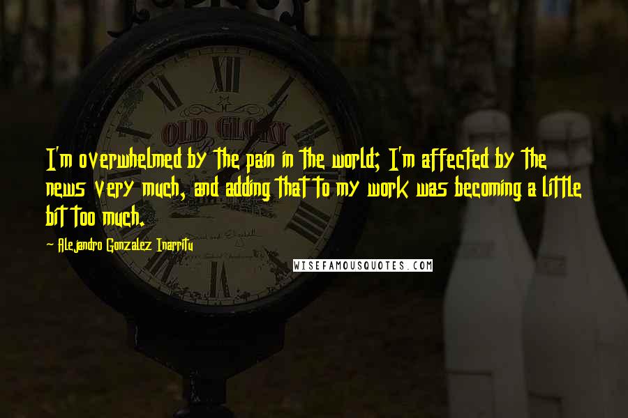 Alejandro Gonzalez Inarritu Quotes: I'm overwhelmed by the pain in the world; I'm affected by the news very much, and adding that to my work was becoming a little bit too much.