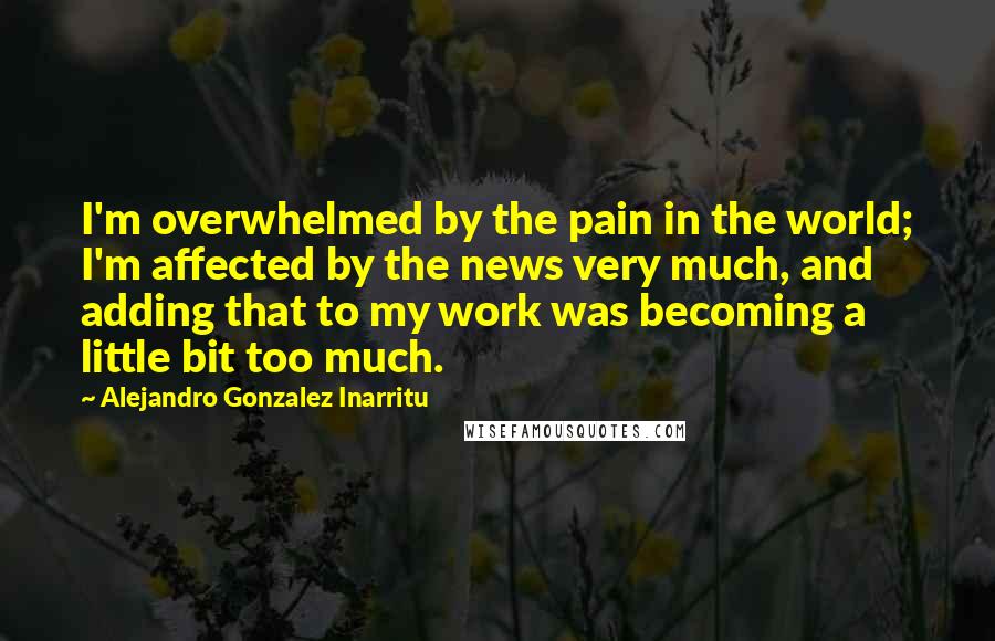 Alejandro Gonzalez Inarritu Quotes: I'm overwhelmed by the pain in the world; I'm affected by the news very much, and adding that to my work was becoming a little bit too much.