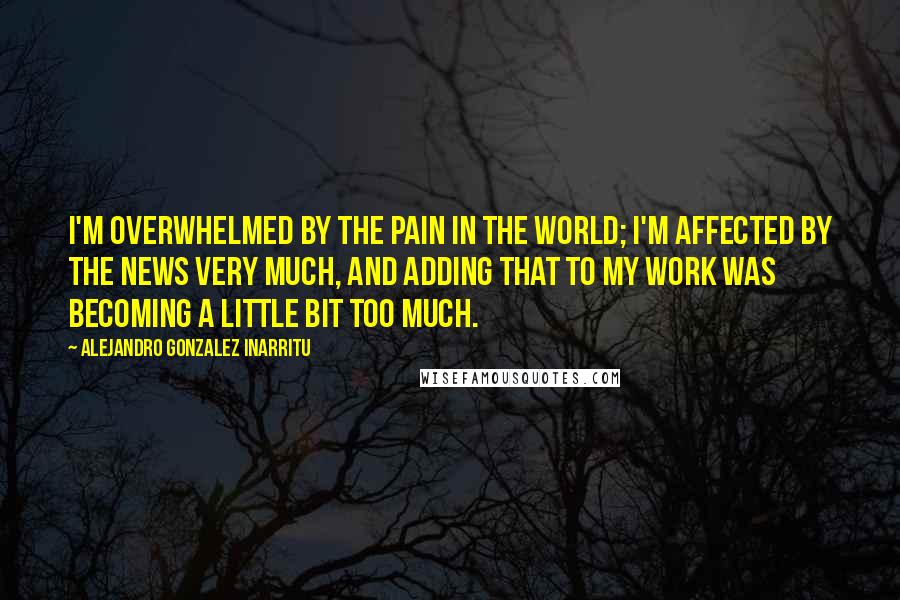 Alejandro Gonzalez Inarritu Quotes: I'm overwhelmed by the pain in the world; I'm affected by the news very much, and adding that to my work was becoming a little bit too much.