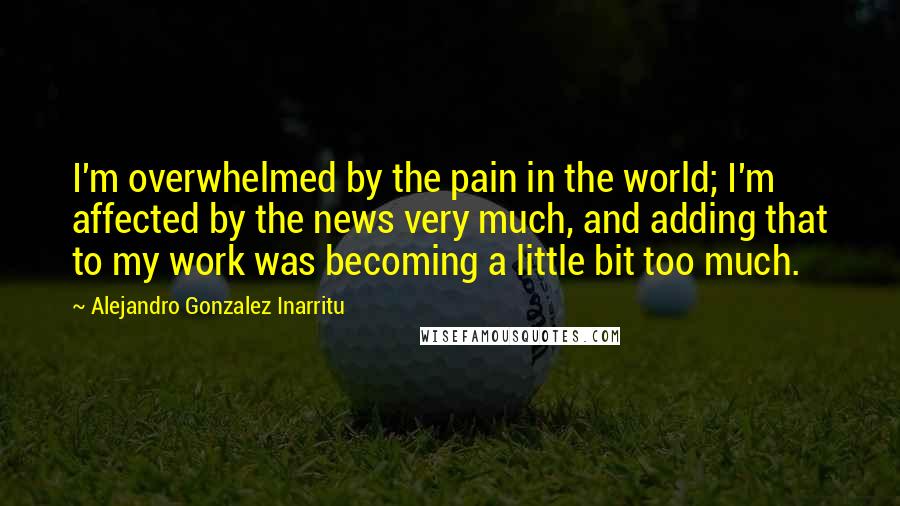 Alejandro Gonzalez Inarritu Quotes: I'm overwhelmed by the pain in the world; I'm affected by the news very much, and adding that to my work was becoming a little bit too much.