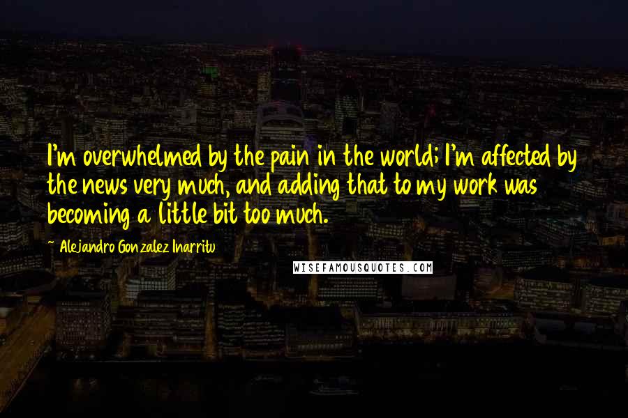 Alejandro Gonzalez Inarritu Quotes: I'm overwhelmed by the pain in the world; I'm affected by the news very much, and adding that to my work was becoming a little bit too much.