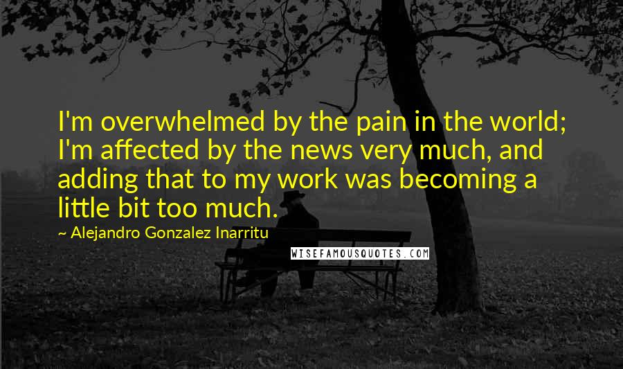 Alejandro Gonzalez Inarritu Quotes: I'm overwhelmed by the pain in the world; I'm affected by the news very much, and adding that to my work was becoming a little bit too much.