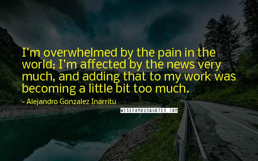 Alejandro Gonzalez Inarritu Quotes: I'm overwhelmed by the pain in the world; I'm affected by the news very much, and adding that to my work was becoming a little bit too much.