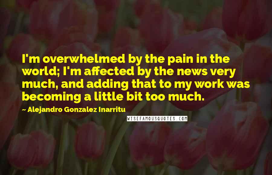 Alejandro Gonzalez Inarritu Quotes: I'm overwhelmed by the pain in the world; I'm affected by the news very much, and adding that to my work was becoming a little bit too much.