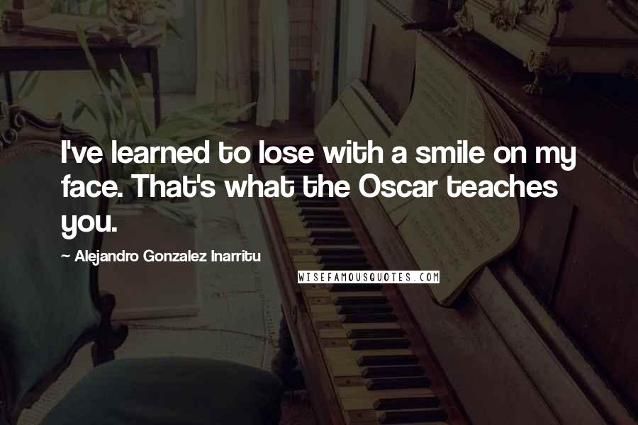 Alejandro Gonzalez Inarritu Quotes: I've learned to lose with a smile on my face. That's what the Oscar teaches you.