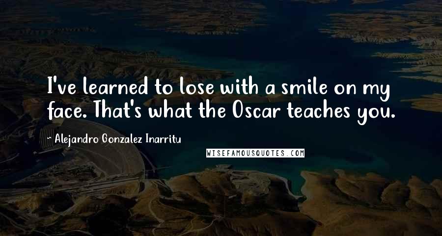 Alejandro Gonzalez Inarritu Quotes: I've learned to lose with a smile on my face. That's what the Oscar teaches you.