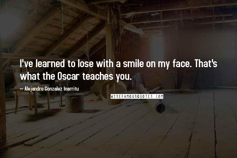 Alejandro Gonzalez Inarritu Quotes: I've learned to lose with a smile on my face. That's what the Oscar teaches you.