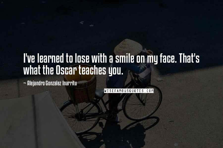 Alejandro Gonzalez Inarritu Quotes: I've learned to lose with a smile on my face. That's what the Oscar teaches you.