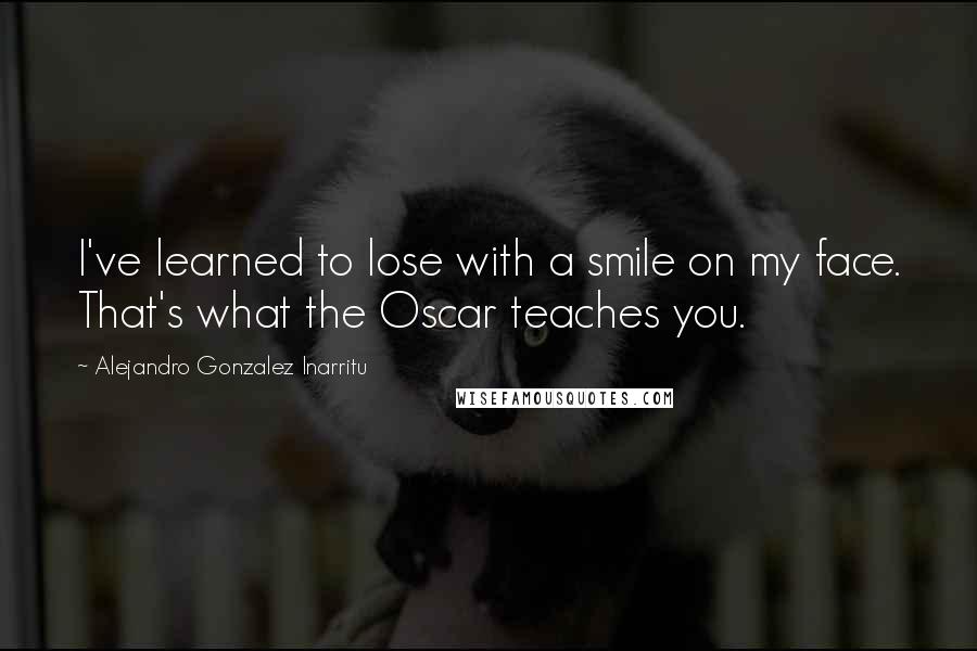 Alejandro Gonzalez Inarritu Quotes: I've learned to lose with a smile on my face. That's what the Oscar teaches you.