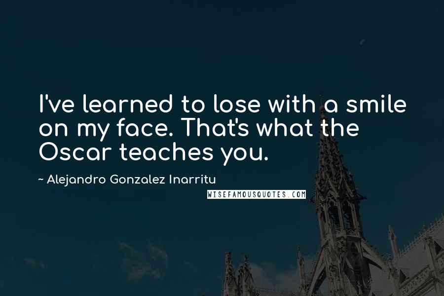 Alejandro Gonzalez Inarritu Quotes: I've learned to lose with a smile on my face. That's what the Oscar teaches you.