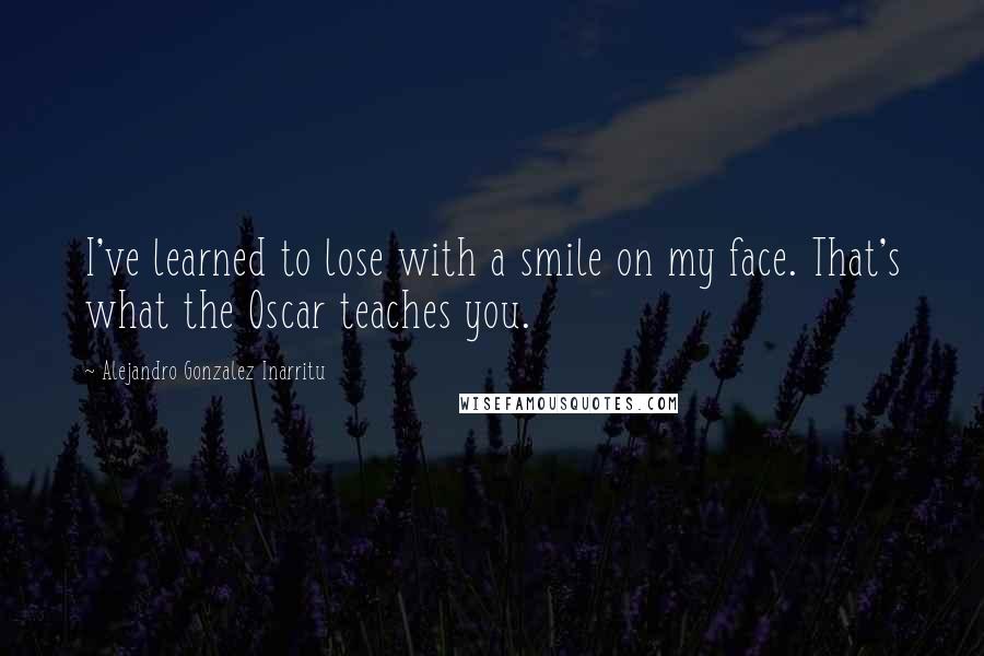 Alejandro Gonzalez Inarritu Quotes: I've learned to lose with a smile on my face. That's what the Oscar teaches you.