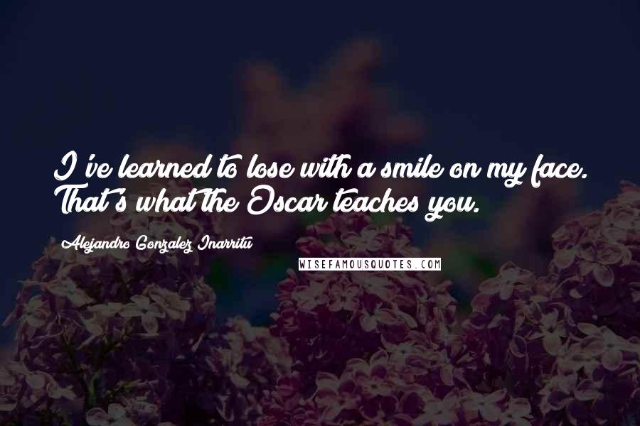 Alejandro Gonzalez Inarritu Quotes: I've learned to lose with a smile on my face. That's what the Oscar teaches you.