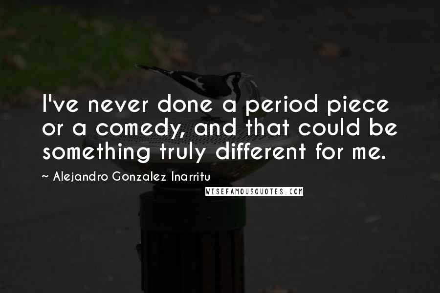 Alejandro Gonzalez Inarritu Quotes: I've never done a period piece or a comedy, and that could be something truly different for me.