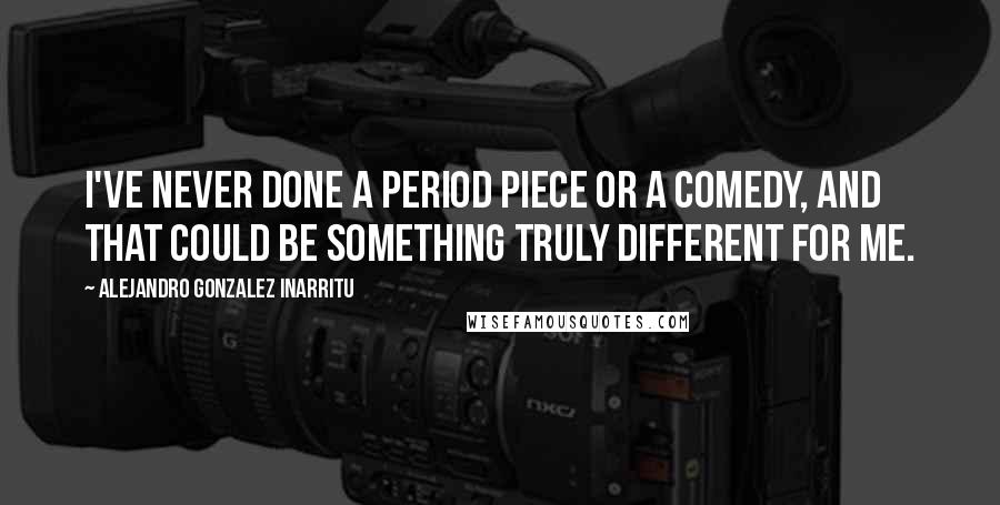 Alejandro Gonzalez Inarritu Quotes: I've never done a period piece or a comedy, and that could be something truly different for me.