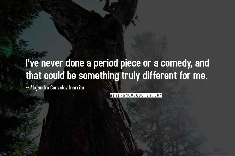 Alejandro Gonzalez Inarritu Quotes: I've never done a period piece or a comedy, and that could be something truly different for me.