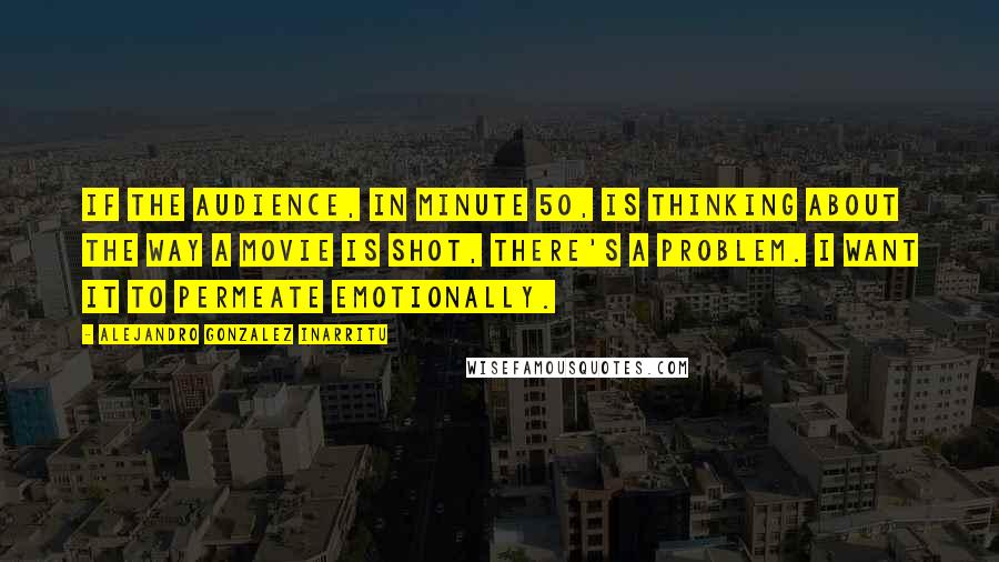Alejandro Gonzalez Inarritu Quotes: If the audience, in minute 50, is thinking about the way a movie is shot, there's a problem. I want it to permeate emotionally.