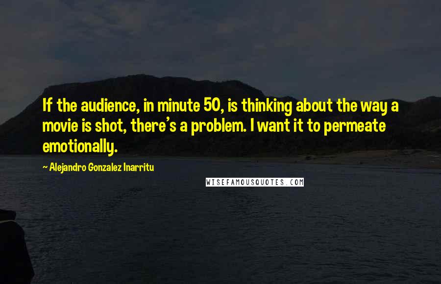 Alejandro Gonzalez Inarritu Quotes: If the audience, in minute 50, is thinking about the way a movie is shot, there's a problem. I want it to permeate emotionally.