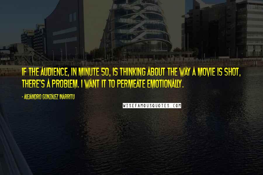 Alejandro Gonzalez Inarritu Quotes: If the audience, in minute 50, is thinking about the way a movie is shot, there's a problem. I want it to permeate emotionally.