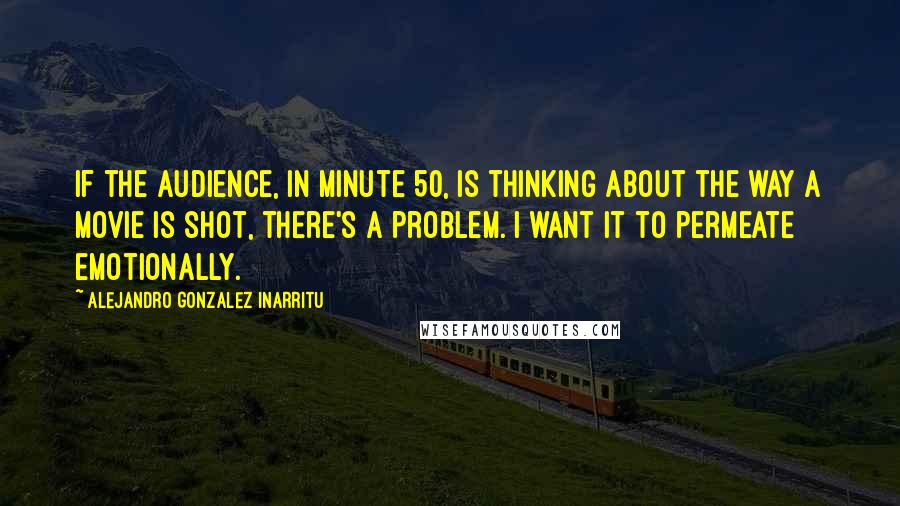 Alejandro Gonzalez Inarritu Quotes: If the audience, in minute 50, is thinking about the way a movie is shot, there's a problem. I want it to permeate emotionally.