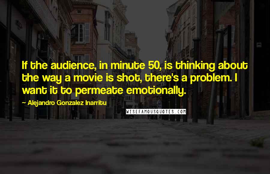 Alejandro Gonzalez Inarritu Quotes: If the audience, in minute 50, is thinking about the way a movie is shot, there's a problem. I want it to permeate emotionally.