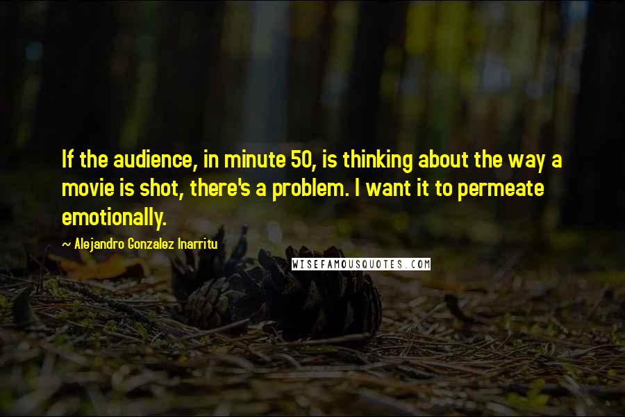 Alejandro Gonzalez Inarritu Quotes: If the audience, in minute 50, is thinking about the way a movie is shot, there's a problem. I want it to permeate emotionally.