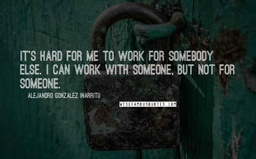 Alejandro Gonzalez Inarritu Quotes: It's hard for me to work for somebody else. I can work with someone, but not for someone.