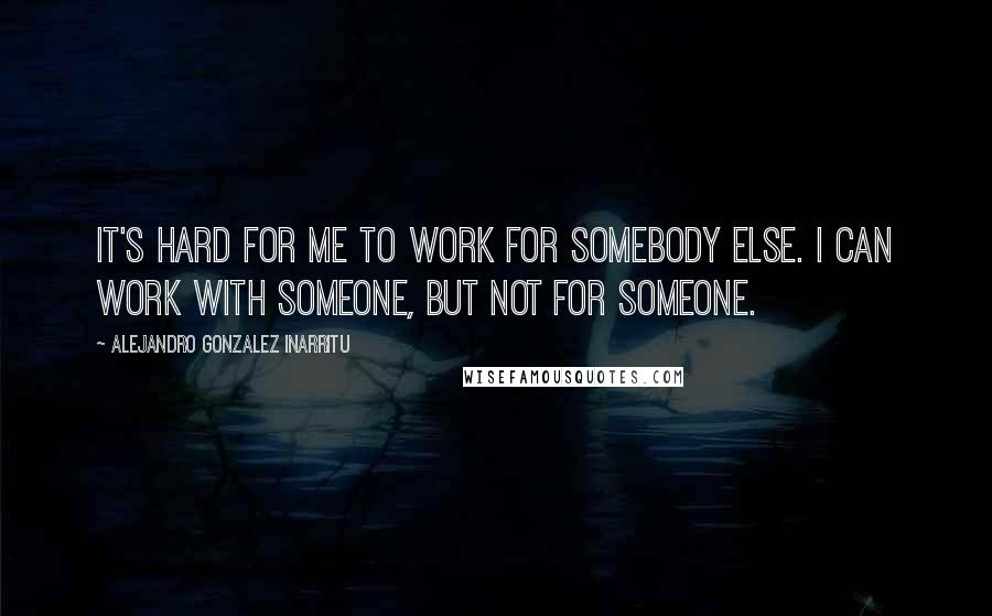 Alejandro Gonzalez Inarritu Quotes: It's hard for me to work for somebody else. I can work with someone, but not for someone.