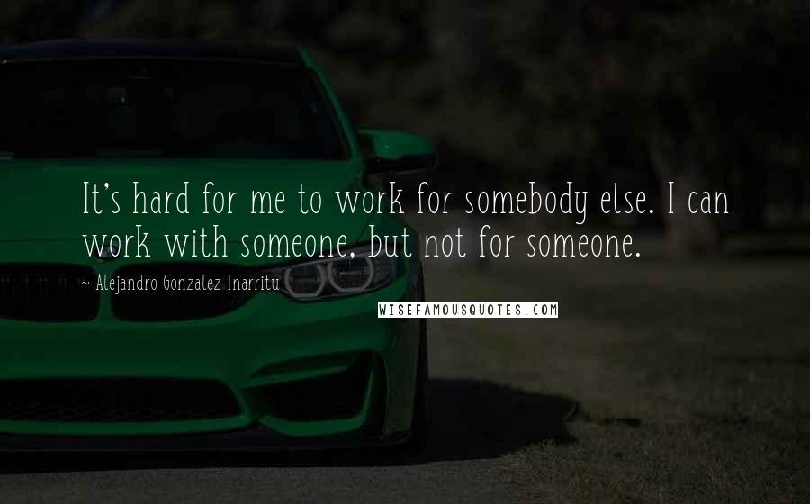 Alejandro Gonzalez Inarritu Quotes: It's hard for me to work for somebody else. I can work with someone, but not for someone.