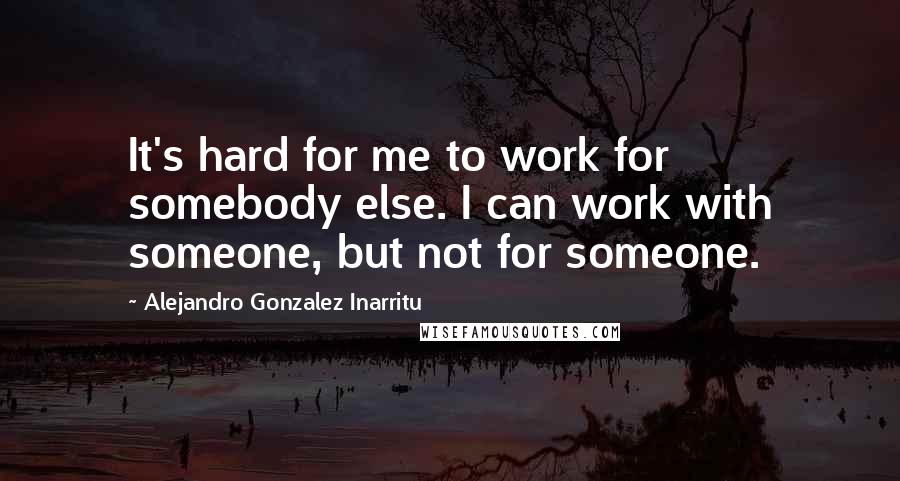 Alejandro Gonzalez Inarritu Quotes: It's hard for me to work for somebody else. I can work with someone, but not for someone.