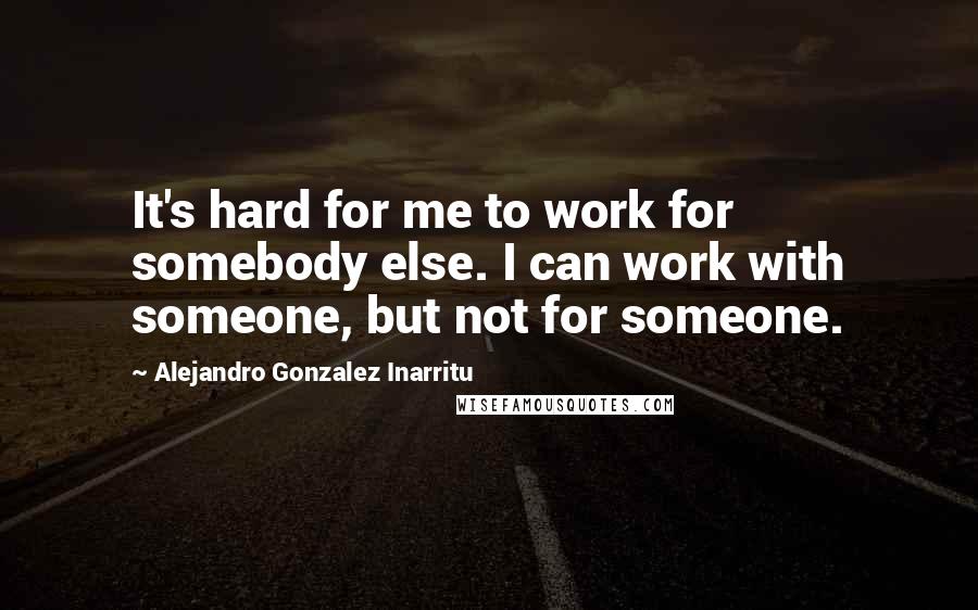 Alejandro Gonzalez Inarritu Quotes: It's hard for me to work for somebody else. I can work with someone, but not for someone.