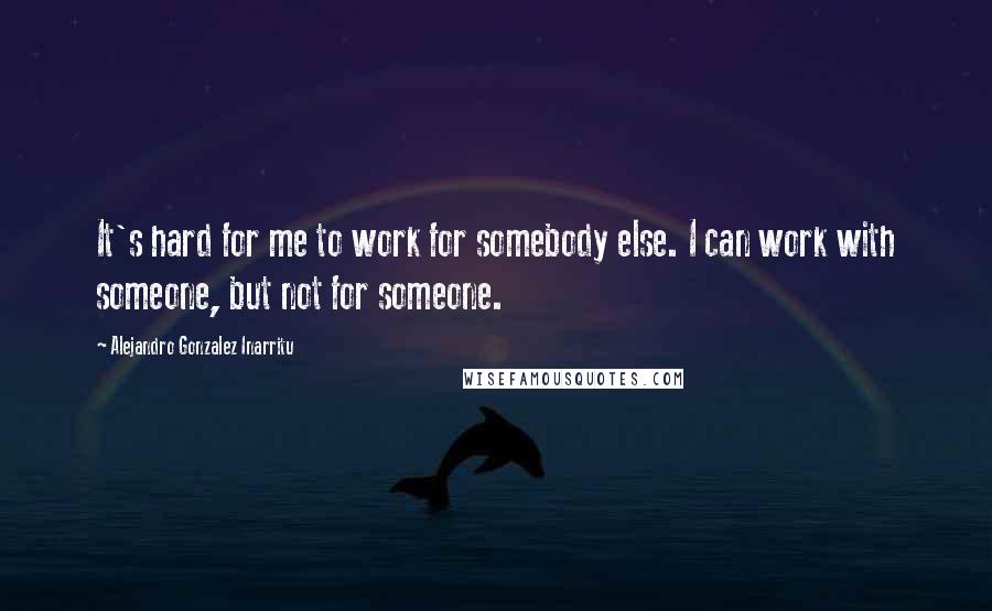 Alejandro Gonzalez Inarritu Quotes: It's hard for me to work for somebody else. I can work with someone, but not for someone.