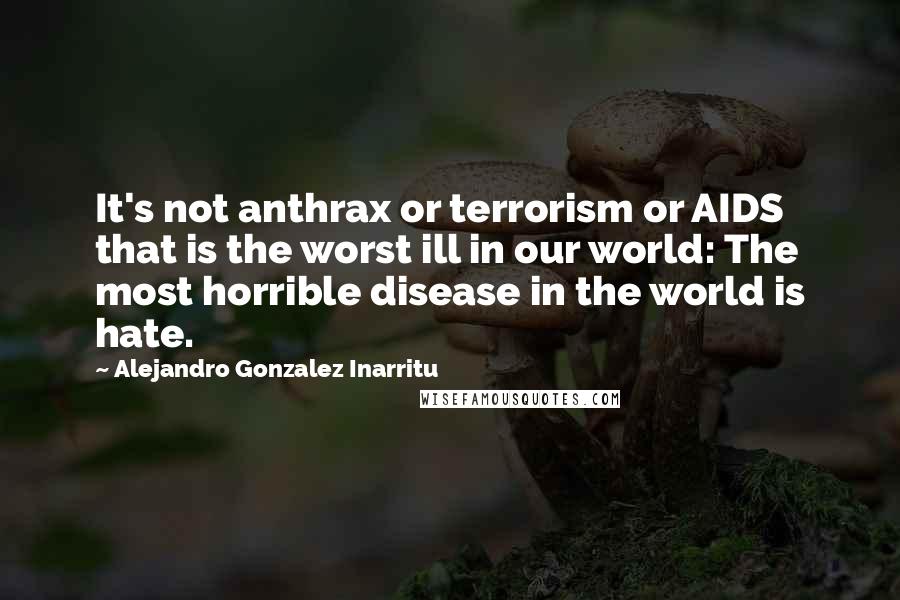 Alejandro Gonzalez Inarritu Quotes: It's not anthrax or terrorism or AIDS that is the worst ill in our world: The most horrible disease in the world is hate.
