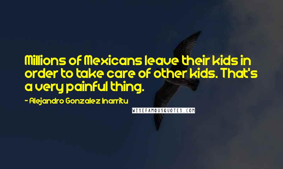 Alejandro Gonzalez Inarritu Quotes: Millions of Mexicans leave their kids in order to take care of other kids. That's a very painful thing.