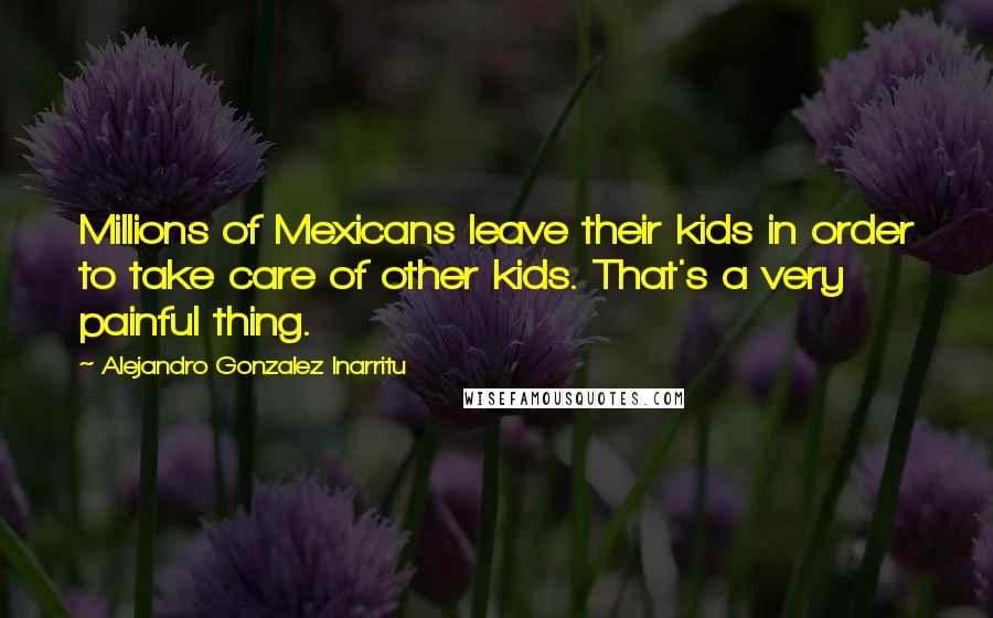 Alejandro Gonzalez Inarritu Quotes: Millions of Mexicans leave their kids in order to take care of other kids. That's a very painful thing.