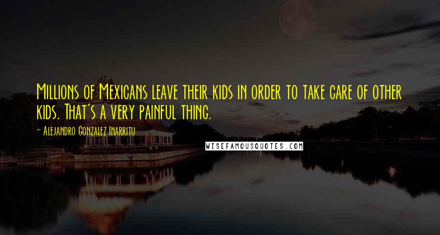 Alejandro Gonzalez Inarritu Quotes: Millions of Mexicans leave their kids in order to take care of other kids. That's a very painful thing.
