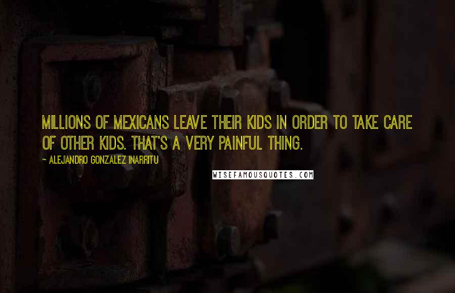 Alejandro Gonzalez Inarritu Quotes: Millions of Mexicans leave their kids in order to take care of other kids. That's a very painful thing.
