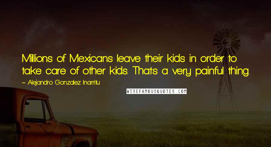 Alejandro Gonzalez Inarritu Quotes: Millions of Mexicans leave their kids in order to take care of other kids. That's a very painful thing.