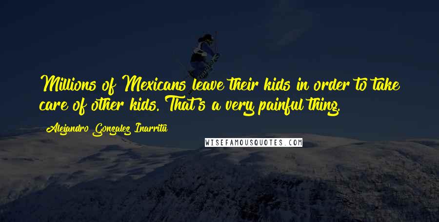 Alejandro Gonzalez Inarritu Quotes: Millions of Mexicans leave their kids in order to take care of other kids. That's a very painful thing.