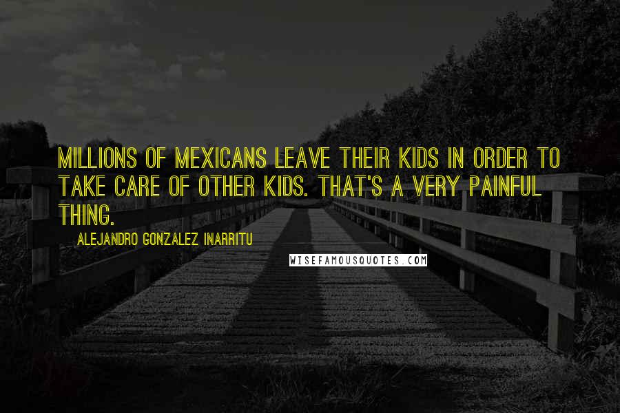 Alejandro Gonzalez Inarritu Quotes: Millions of Mexicans leave their kids in order to take care of other kids. That's a very painful thing.