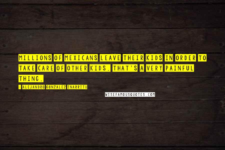 Alejandro Gonzalez Inarritu Quotes: Millions of Mexicans leave their kids in order to take care of other kids. That's a very painful thing.